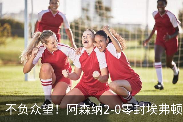不负众望！阿森纳2-0零封埃弗顿豪取三连胜，积分强势追平曼城