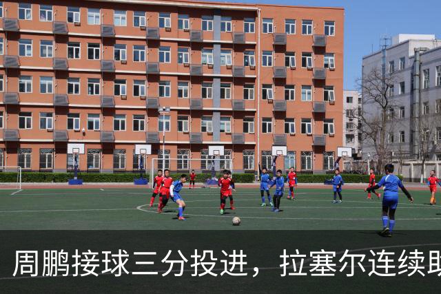 周鹏接球三分投进，拉塞尔连续助攻李弘权两记三分完成回应