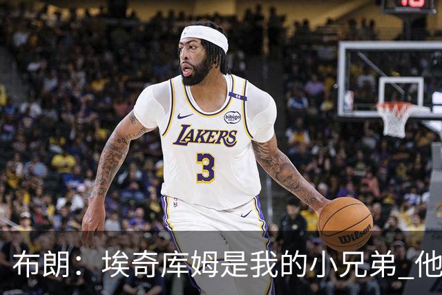 布朗：埃奇库姆是我的小兄弟 他会在这个联盟成就一番伟业