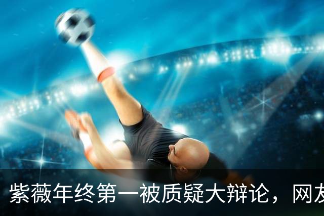 紫薇年终第一被质疑大辩论，网友评阿卡战维赛：580万事件翻篇