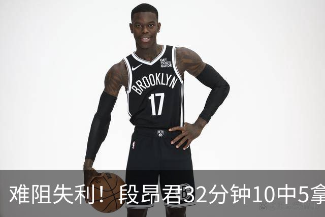 难阻失利！段昂君32分钟10中5拿15分 三分7中3