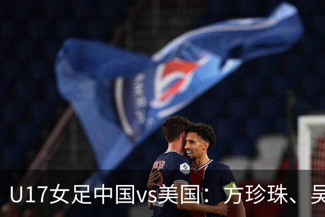 U17女足中国vs美国：方珍珠、吴逸晨出战，刘雨希、徐晓棠首发